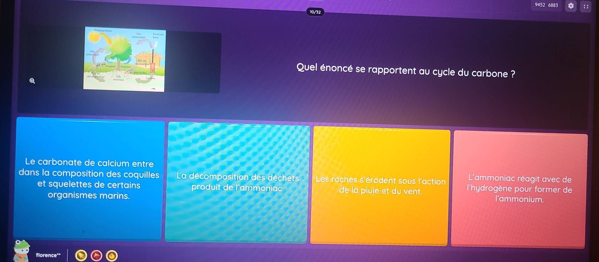 9452 6883 
Quel énoncé se rapportent au cycle du carbone ? 
Le carbonate de calcium entre 
dans la composition des coquilles La décomposition des déchets Les roches s'érodent sous l'action L'ammoniac réagit avec de 
et squelettes de certains produit de l'ammoniac. de la pluie et du vent. 
lhydrogène pour former de 
organismes marins. 
l'ammonium. 
florence**