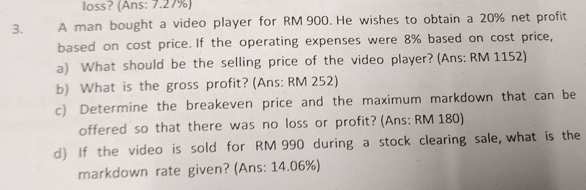 loss? (Ans: 7.27%) 
3. 
A man bought a video player for RM 900. He wishes to obtain a 20% net profit 
based on cost price. If the operating expenses were 8% based on cost price, 
a) What should be the selling price of the video player? (Ans: RM 1152) 
b) What is the gross profit? (Ans: RM 252) 
c) Determine the breakeven price and the maximum markdown that can be 
offered so that there was no loss or profit? (Ans: RM 180) 
d) If the video is sold for RM 990 during a stock clearing sale, what is the 
markdown rate given? (Ans: 14.06%)