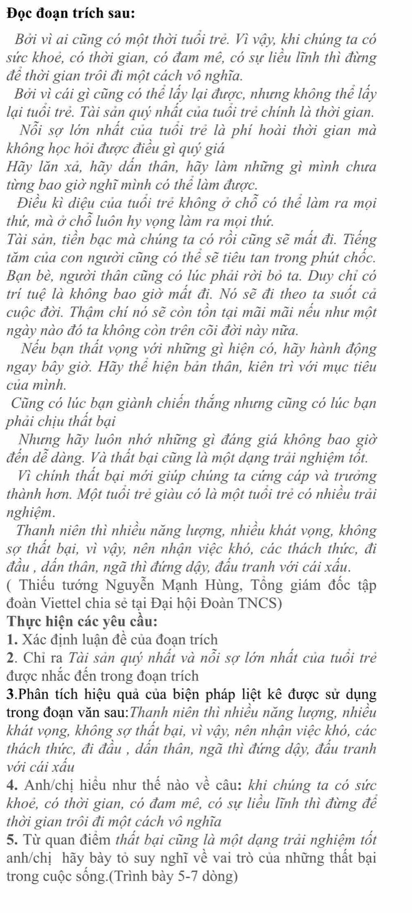 Đọc đoạn trích sau:
Bởi vì ai cũng có một thời tuổi trẻ. Vì vậy, khi chúng ta có
sức khoẻ, có thời gian, có đam mê, có sự liều lĩnh thì đừng
để thời gian trôi đi một cách vô nghĩa.
Bởi vì cái gì cũng có thể lấy lại được, nhưng không thể lấy
lại tuổi trẻ. Tài sản quý nhất của tuổi trẻ chính là thời gian.
Nỗi sợ lớn nhất của tuổi trẻ là phí hoài thời gian mà
không học hỏi được điều gì quý giá
Hãy lăn xả, hãy dấn thân, hãy làm những gì mình chưa
từng bao giờ nghĩ mình có thể làm được.
Điều kì diệu của tuổi trẻ không ở chỗ có thể làm ra mọi
thứ, mà ở chỗ luôn hy vọng làm ra mọi thứ.
Tài sản, tiền bạc mà chúng ta có rồi cũng sẽ mất đi. Tiếng
tăm của con người cũng có thể sẽ tiêu tan trong phút chốc.
Bạn bè, người thân cũng có lúc phải rời bỏ ta. Duy chỉ có
trí tuệ là không bao giờ mất đi. Nó sẽ đi theo ta suốt cả
cuộc đời. Thậm chí nó sẽ còn tồn tại mãi mãi nếu như một
ngày nào đó ta không còn trên cõi đời này nữa.
Nếu bạn thất vọng với những gì hiện có, hãy hành động
ngay bây giờ. Hãy thể hiện bản thân, kiên trì với mục tiêu
của mình.
Cũng có lúc bạn giành chiến thắng nhưng cũng có lúc bạn
phải chịu thất bại
Nhưng hãy luôn nhớ những gì đáng giá không bao giờ
đến dễ dàng. Và thất bại cũng là một dạng trải nghiệm tốt.
Vì chính thất bại mới giúp chúng ta cứng cáp và trưởng
thành hơn. Một tuổi trẻ giàu có là một tuổi trẻ có nhiều trải
nghiệm.
Thanh niên thì nhiều năng lượng, nhiều khát vọng, không
sợ thất bại, vì vậy, nên nhận việc khó, các thách thức, đi
đầu , dấn thân, ngã thì đứng dậy, đấu tranh với cái xấu.
( Thiếu tướng Nguyễn Mạnh Hùng, Tổng giám đốc tập
đoàn Viettel chia sẻ tại Đại hội Đoàn TNCS)
Thực hiện các yêu cầu:
1. Xác định luận đề của đoạn trích
2. Chỉ ra Tài sản quý nhất và nỗi sợ lớn nhất của tuổi trẻ
được nhắc đến trong đoạn trích
3.Phân tích hiệu quả của biện pháp liệt kê được sử dụng
trong đoạn văn sau:Thanh niên thì nhiều năng lượng, nhiều
khát vọng, không sợ thất bại, vì vậy, nên nhận việc khó, các
thách thức, đi đầu , dấn thân, ngã thì đứng dậy, đấu tranh
với cái xấu
4. Anh/chị hiều như thế nào về câu: khi chúng ta có sức
khoẻ, có thời gian, có đam mê, có sự liều lĩnh thì đừng để
thời gian trôi đi một cách vô nghĩa
5. Từ quan điểm thất bại cũng là một dạng trải nghiệm tốt
anh/chị hãy bày tỏ suy nghĩ về vai trò của những thất bại
trong cuộc sống.(Trình bày 5-7 dòng)