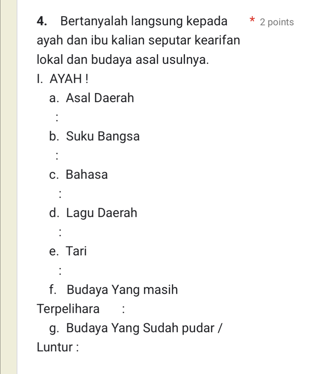 Bertanyalah langsung kepada 2 points 
ayah dan ibu kalian seputar kearifan 
lokal dan budaya asal usulnya. 
I. AYAH ! 
a. Asal Daerah 
: 
b. Suku Bangsa 
: 
c. Bahasa 
: 
d. Lagu Daerah 
: 
e. Tari 
: 
f. Budaya Yang masih 
Terpelihara ： 
g. Budaya Yang Sudah pudar / 
Luntur :