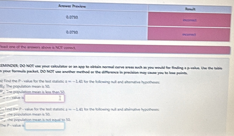 ls above is NOT correct. 
:EMINDER; DO NOT use your calculator or an app to obtain normal curve areas such as you would for finding a p -value. Use the table 
n your formula packet, DO NOT use another method or the difference in precision may cause you to lose points. 
a) Find the P - value for the test statistic z=-1.41 for the following null and alternative hypotheses: 
H5: The population mean is 50. 
P : The population mean is less than 50. 
* nº « value is 
y Find the P - value for the test statistic z=-1.41 for the following null and alterative hypotheses: 
the population mean is 50. 
me population mean is not equal to 50. 
The P - xalue is