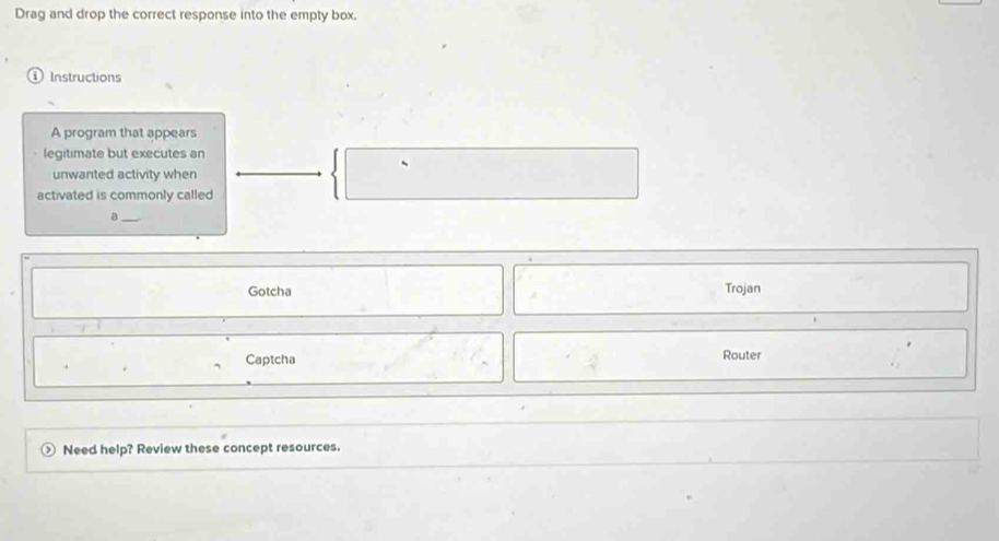 Drag and drop the correct response into the empty box. 
Instructions 
A program that appears 
legitimate but executes an 
unwanted activity when 
activated is commonly called 
_a 
Gotcha Trojan 
Captcha Router 
Need help? Review these concept resources.