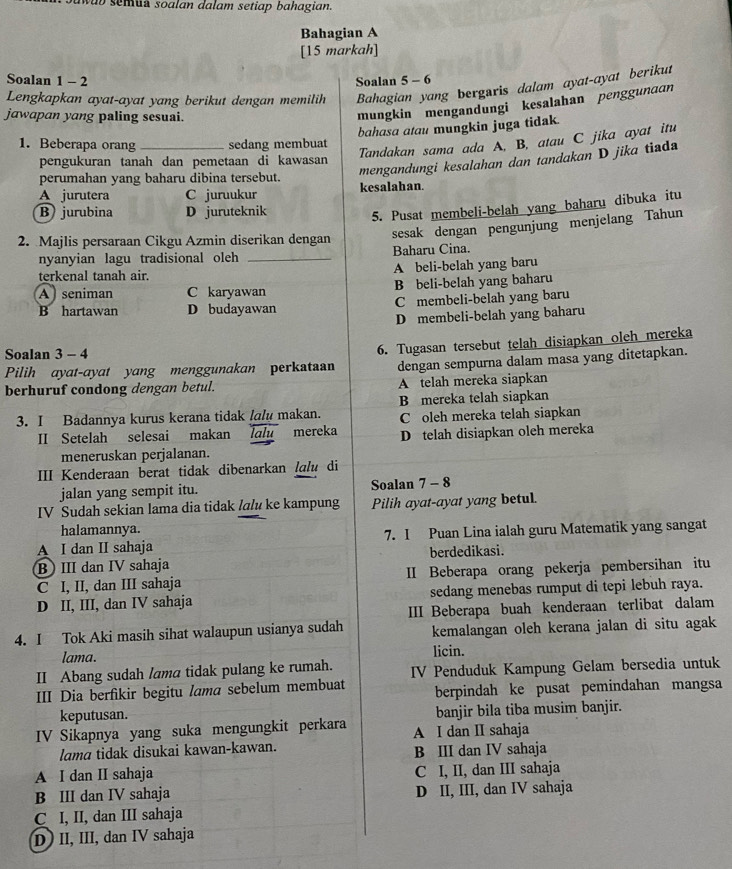 wab semua soalan dalam setiap bahagian.
Bahagian A
[15 markah]
Soalan 1 - 2 Soalan 5 - 6
Lengkapkan ayat-ayat yang berikut dengan memilih Bahagian yang bergaris dalam ayat-ayat berikut
jawapan yang paling sesuai.
mungkin mengandungi kesalahan penggunaan
bahasa atau mungkin juga tidak.
1. Beberapa orang _sedang membuat
Tandakan sama ada A, B, atau C jika ayat itu
pengukuran tanah dan pemetaan di kawasan
perumahan yang baharu dibina tersebut.
mengandungi kesalahan dan tandakan D jika tiada
A jurutera C juruukur kesalahan.
B) jurubina D juruteknik
5. Pusat membeli-belah yang baharu dibuka itu
sesak dengan pengunjung menjelang Tahun
2. Majlis persaraan Cikgu Azmin diserikan dengan
nyanyian lagu tradisional oleh _Baharu Cina.
terkenal tanah air. A beli-belah yang baru
A  seniman C karyawan B beli-belah yang baharu
B hartawan D budayawan C membeli-belah yang baru
D membeli-belah yang baharu
Pilih ayat-ayat yang menggunakan perkataan 6. Tugasan tersebut telah disiapkan oleh mereka
Soalan 3 - 4
dengan sempurna dalam masa yang ditetapkan.
berhuruf condong dengan betul. A telah mereka siapkan
3. I Badannya kurus kerana tidak lɑlu makan. B mereka telah siapkan
II Setelah selesai makan Íalu mereka C oleh mereka telah siapkan
meneruskan perjalanan. D telah disiapkan oleh mereka
III Kenderaan berat tidak dibenarkan lɑlu di
jalan yang sempit itu. Soalan 7 - 8
IV Sudah sekian lama dia tidak /alu ke kampung Pilih ayat-ayat yang betul.
halamannya.
A I dan II sahaja 7. I Puan Lina ialah guru Matematik yang sangat
B III dan IV sahaja berdedikasi.
C I, II, dan III sahaja II Beberapa orang pekerja pembersihan itu
D II, III, dan IV sahaja sedang menebas rumput di tepi lebuh raya.
III Beberapa buah kenderaan terlibat dalam
4. I Tok Aki masih sihat walaupun usianya sudah kemalangan oleh kerana jalan di situ agak
lama. licin.
II Abang sudah /ama tidak pulang ke rumah. IV Penduduk Kampung Gelam bersedia untuk
III Dia berfikir begitu lama sebelum membuat berpindah ke pusat pemindahan mangsa
keputusan. banjir bila tiba musim banjir.
IV Sikapnya yang suka mengungkit perkara A I dan II sahaja
lama tidak disukai kawan-kawan. B III dan IV sahaja
A I dan II sahaja C I, II, dan III sahaja
B III dan IV sahaja D II, III, dan IV sahaja
C I, II, dan III sahaja
D) II, III, dan IV sahaja