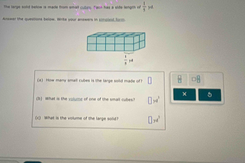 The large solid below is made from small cubes. Bach has a side length of  1/5  yd.
Answer the questions below. Write your answers in simplest form.
(a) How many small cubes is the large solid made of?
□  □ /□  
×
(b) What is the yolumg of one of the small cubes? yd^3
(c) What is the volume of the large solid? □ yd^3