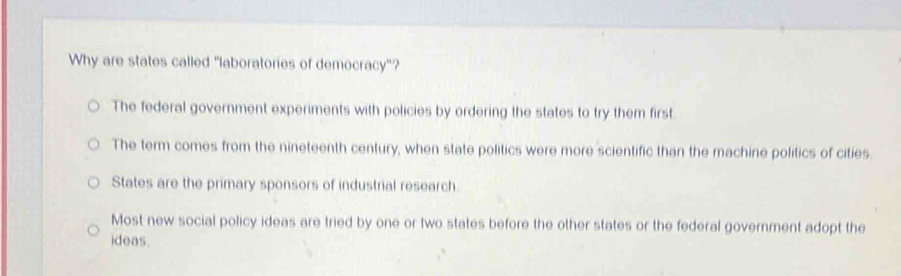 Why are states called "laboratories of democracy"?
The federal government experiments with policies by ordering the states to try them first.
The term comes from the nineteenth century, when state politics were more scientific than the machine politics of cities.
States are the primary sponsors of industrial research
Most new social policy ideas are tried by one or two states before the other states or the federal government adopt the
ideas.