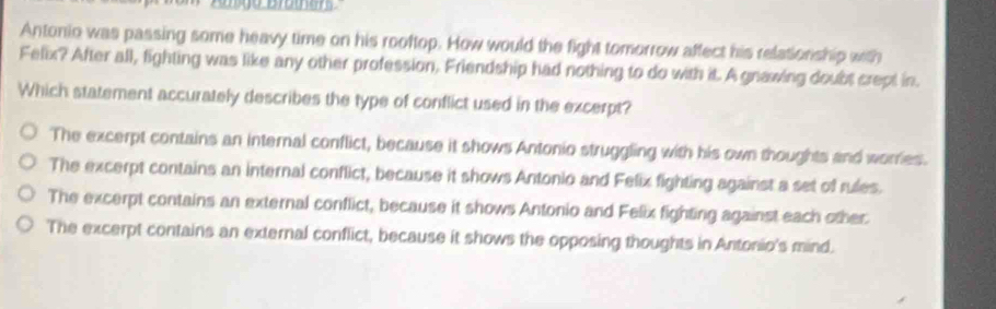 Antonio was passing some heavy time on his rooftop. How would the fight tomorrow affect his relationship with
Felix? After all, fighting was like any other profession, Friendship had nothing to do with it. A gnawing doubt crept in.
Which statement accurately describes the type of conflict used in the excerpt?
The excerpt contains an internal conflict, because it shows Antonio struggling with his own thoughts and worries.
The excerpt contains an internal conflict, because it shows Antonio and Felix fighting against a set of rules.
The excerpt contains an external conflict, because it shows Antonio and Felix fighting against each other
The excerpt contains an external conflict, because it shows the opposing thoughts in Antonio's mind.