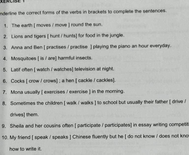 XERCISE 1 
nderline the correct forms of the verbs in brackets to complete the sentences. 
1. The earth [ moves / move ] round the sun. 
2. Lions and tigers [ hunt / hunts] for food in the jungle. 
3. Anna and Ben [ practises / practise ] playing the piano an hour everyday. 
4. Mosquitoes [ is / are] harmful insects. 
5. Latif often [ watch / watches] television at night. 
6. Cocks [ crow / crows] ; a hen [ cackle / cackles]. 
7. Mona usually [ exercises / exercise ] in the morning. 
8. Sometimes the children [ walk / walks ] to school but usually their father [ drive / 
drives] them. 
9. Sheila and her cousins often [ participate / participates] in essay writing competit 
10. My friend [ speak / speaks ] Chinese fluently but he [ do not know / does not kno 
how to write it.