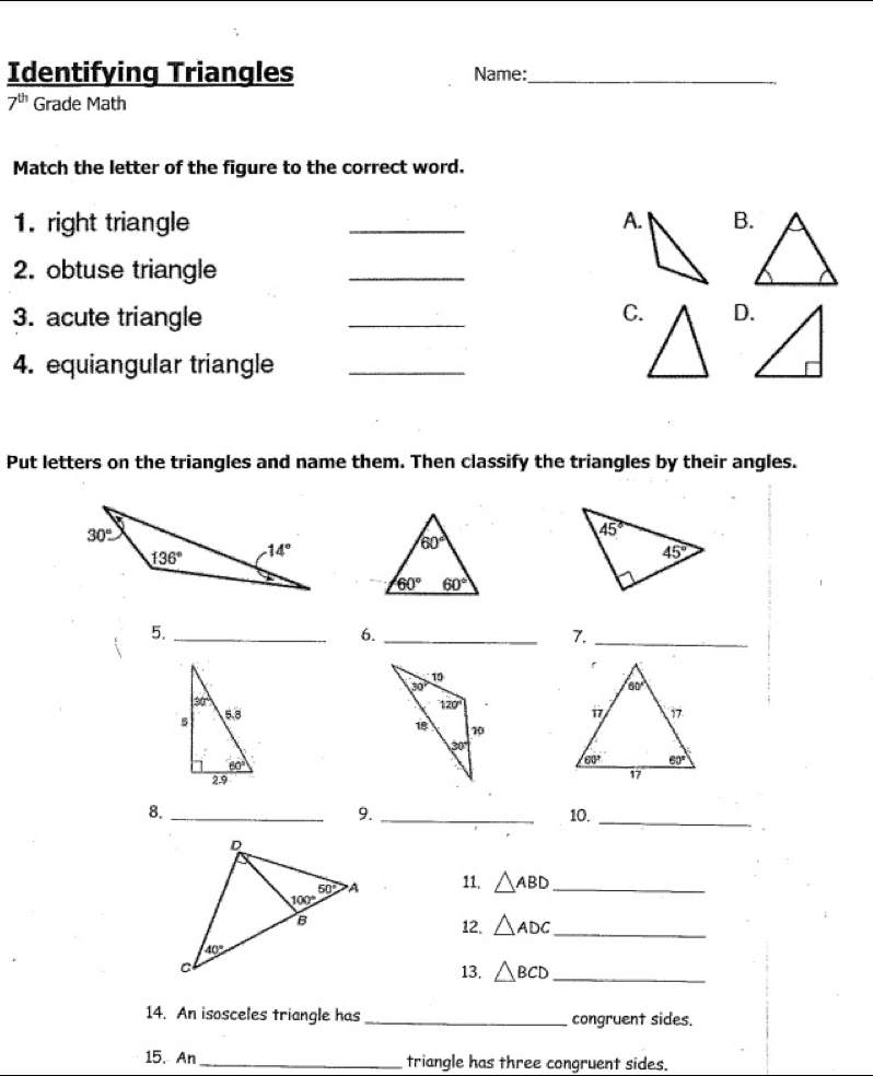 Identifying Triangles Name:_
7^(th) Grade Math
Match the letter of the figure to the correct word.
1. right triangle _A.B.
2. obtuse triangle
_
3. acute triangle _C.D.
4. equiangular triangle_
Put letters on the triangles and name them. Then classify the triangles by their angles.
5._
6._
7._
8. __10._
9.
11. △ ABD _
12. △ ADC _
13. △ BCD _
14. An isosceles triangle has _congruent sides.
15. An _triangle has three congruent sides.