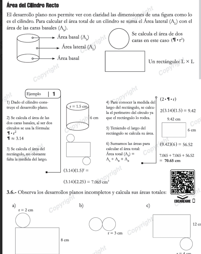 Área del Cilindro Recto
El desarrollo plano nos permite ver con claridad las dimensiones de una figura como lo
es el cilindro. Para calcular el área total de un cilindro se suma el Área lateral (A_L) con el
área de las caras basales (A_.).
。 Área basal (A)
Se calcula el área de dos
caras en este caso (11· r^2)
。 Área lateral (A_1)
。 Área basal Un rectángulo: L* L
Ejemplo 1
1) Dado el cilindro cons-4) Para conocer la medida del (2· 1|· r)
truye el desarrollo plano. largo del rectángulo, se calcu-
la el perímetro del círculo ya 2(3.14)(1.5)=9.42
2) Se calcula el área de las que el rectángulo lo rodea 9.42 cm
dos caras basales, al ser dos
círculos se usa la fórmula:5) Teniendo el largo del
6c m
1· r^2 rectángulo se calcula su área.
1approx 3.14
6) Sumamos las áreas para (9.42)(6)=56.52
3) Se calcula el área del calcular el área total:
rectángulo, no obstante Área total (A_T)= 7.065+7.065+56.52
falta la medida del largo. A_L+A_B+A_B =70.65cm
(3.14)(1.5)^2=
(3.14)(2.25)=7.065cm^2
3.6.- Observa los desarrollos planos incompletos y calcula sus áreas totales:
ESCANEAME
a)
b)
c)
12 cr