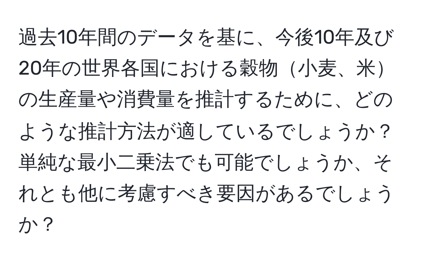 過去10年間のデータを基に、今後10年及び20年の世界各国における穀物小麦、米の生産量や消費量を推計するために、どのような推計方法が適しているでしょうか？単純な最小二乗法でも可能でしょうか、それとも他に考慮すべき要因があるでしょうか？