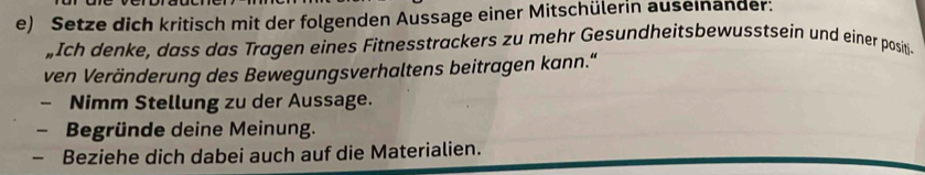 Setze dich kritisch mit der folgenden Aussage einer Mitschülerin auseinander: 
„Ich denke, dass das Tragen eines Fitnesstrackers zu mehr Gesundheitsbewusstsein und einer positi- 
ven Veränderung des Bewegungsverhaltens beitragen kann.“ 
- Nimm Stellung zu der Aussage. 
- Begründe deine Meinung. 
- Beziehe dich dabei auch auf die Materialien.