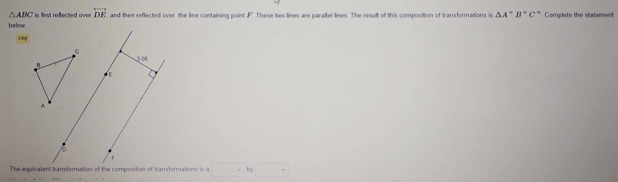 △ ABC is first reflected over overleftrightarrow DE , and then reflected over the line containing point F. These two lines are parallel lines. The result of this composition of transformations is △ A'prime B'prime C' '. Complete the statement 
below. 
csq 
□ by□