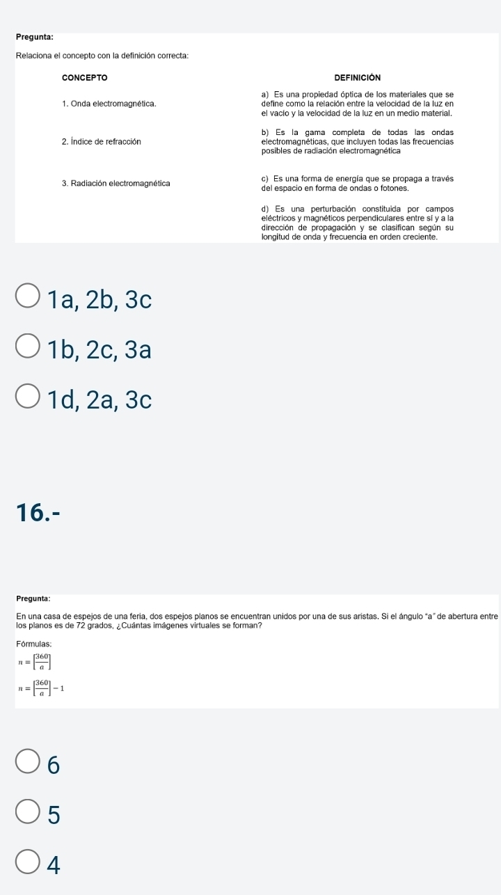 Pregunta:
Relaciona el concepto con la definición correcta:
CONCEPTO DEFINICIóN
a) Es una propiedad óptica de los materiales que se
1. Onda electromagnética. define como la relación entre la velocidad de la luz en
el vacío y la velocidad de la luz en un medio material.
b) Es la gama completa de todas las ondas
2. Índice de refracción electromagnéticas, que incluyen todas las frecuencias
3. Radiación electromagnética c) Es una forma de energía que se propaga a través
d) Es una perturbación constituida por campos
eléctricos y magnéticos perpendiculares entre sí y a la
dirección de propagación y se clasifican según su
longitud de onda y frecuencia en orden creciente
1a, 2b, 3c
1b, 2c, 3a
1d, 2a, 3c
16.-
Pregunta:
En una casa de espejos de una feria, dos espejos planos se encuentran unidos por una de sus aristas. Si el ángulo “a” de abertura entre
los planos es de 72 grados, ¿Cuántas imágenes virtuales se forman?
Fórmulas:
n=[ 360/a ]
n=[ 360/a ]-1
6
5
4