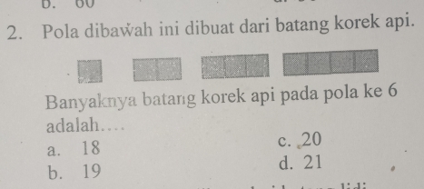 Pola dibawah ini dibuat dari batang korek api.
Banyaknya batang korek api pada pola ke 6
adalah…
a. 18 c. 20
b. 19 d. 21