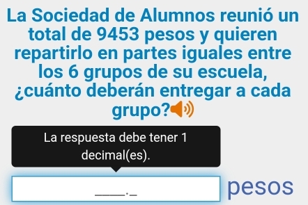 La Sociedad de Alumnos reunió un 
total de 9453 pesos y quieren 
repartirlo en partes iguales entre 
los 6 grupos de su escuela, 
¿cuánto deberán entregar a cada 
grupo? 
La respuesta debe tener 1
decimal(es). 
_. ._ pesos