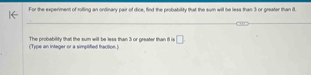 For the experiment of rolling an ordinary pair of dice, find the probability that the sum will be less than 3 or greater than 8. 
The probability that the sum will be less than 3 or greater than 8 is □ . 
(Type an integer or a simplified fraction.)