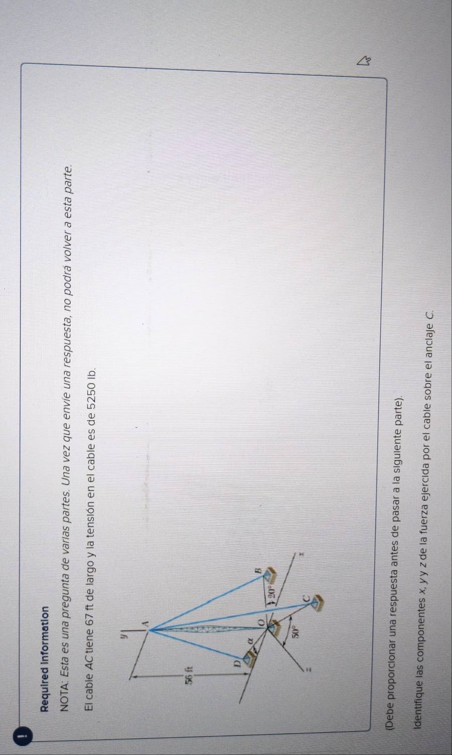 Required information 
NOTA: Esta es una pregunta de varias partes. Una vez que envíe una respuesta, no podrá volver a esta parte. 
El cable AC tiene 67 ft de largo y la tensión en el cable es de 5250 Ib.
y
A
56 ft
D 
α 
B
120°
50°; 
C x
(Debe proporcionar una respuesta antes de pasar a la siguiente parte). 
Identifique las componentes x, yy z de la fuerza ejercida por el cable sobre el anclaje C.