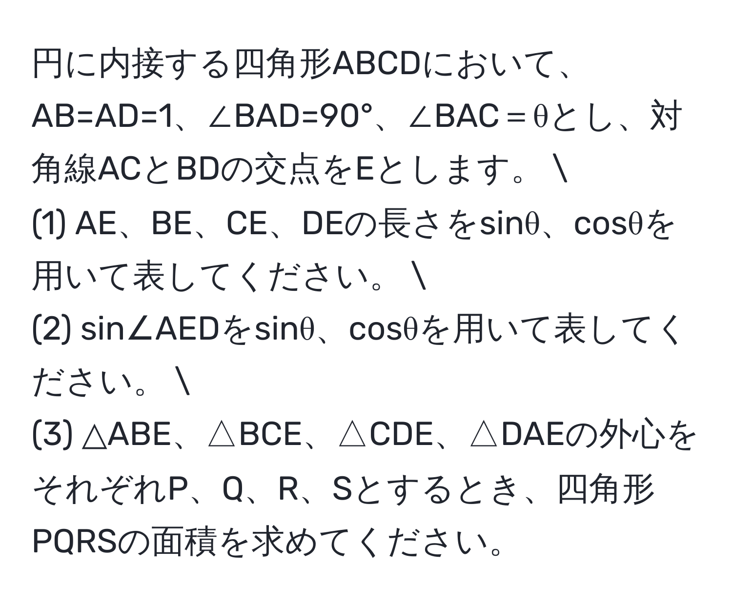 円に内接する四角形ABCDにおいて、AB=AD=1、∠BAD=90°、∠BAC＝θとし、対角線ACとBDの交点をEとします。 
(1) AE、BE、CE、DEの長さをsinθ、cosθを用いて表してください。 
(2) sin∠AEDをsinθ、cosθを用いて表してください。 
(3) △ABE、△BCE、△CDE、△DAEの外心をそれぞれP、Q、R、Sとするとき、四角形PQRSの面積を求めてください。