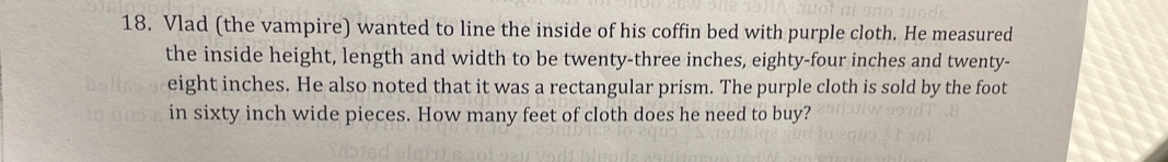 Vlad (the vampire) wanted to line the inside of his coffin bed with purple cloth. He measured 
the inside height, length and width to be twenty-three inches, eighty-four inches and twenty-
eight inches. He also noted that it was a rectangular prism. The purple cloth is sold by the foot 
in sixty inch wide pieces. How many feet of cloth does he need to buy?