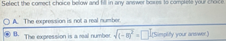 Select the correct choice below and fill in any answer boxes to complete your choice.
A. The expression is not a real number.
B. The expression is a real number. sqrt((-8)^2)=[ □ (Simplify your answer.)