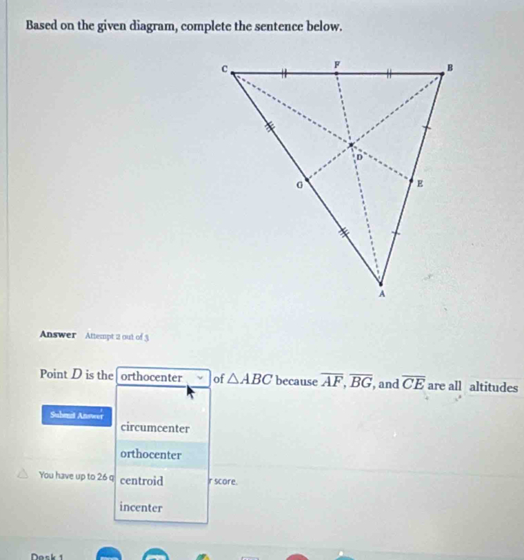 Based on the given diagram, complete the sentence below. 
Answer Attempt 2 out of 3 
Point D is the orthocenter of △ ABC because overline AF, overline BG , and overline CE are all altitudes 
Suhmit Answer 
circumcenter 
orthocenter 
You have up to 26 q centroid r score. 
incenter 
Dosk 1