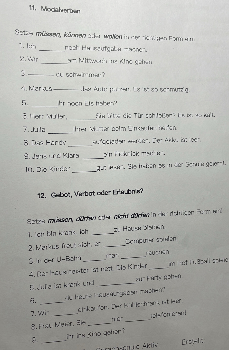 Modalverben 
Setze müssen, können oder wollen in der richtigen Form ein! 
1. Ich _noch Hausaufgabe machen. 
2. Wir _am Mittwoch ins Kino gehen. 
3._ 
du schwimmen? 
4. Markus _das Auto putzen. Es ist so schmutzig. 
_ 
5. ihr noch Eis haben? 
_ 
6. Herr Müller, Sie bitte die Tür schließen? Es ist so kalt. 
7. Julia _ihrer Mutter beim Einkaufen helfen. 
8. Das Handy _aufgeladen werden. Der Akku ist leer. 
9. Jens und Klara _ein Picknick machen. 
10. Die Kinder _gut lesen. Sie haben es in der Schule gelernt. 
12. Gebot, Verbot oder Erlaubnis? 
Setze müssen, dürfen oder nicht dürfen in der richtigen Form ein! 
1. Ich bin krank. Ich _zu Hause bleiben. 
2. Markus freut sich, er _Computer spielen. 
3. In der U-Bahn _man _rauchen. 
4. Der Hausmeister ist nett. Die Kinder _im Hof Fußball spiele 
5.Julia ist krank und _zur Party gehen. 
6. _du heute Hausaufgaben machen? 
7. Wir _einkaufen. Der Kühlschrank ist leer. 
hier 
8. Frau Meier, Sie __telefonieren! 
9. _ihr ins Kino gehen? 
rachschule Aktiv Erstellt: