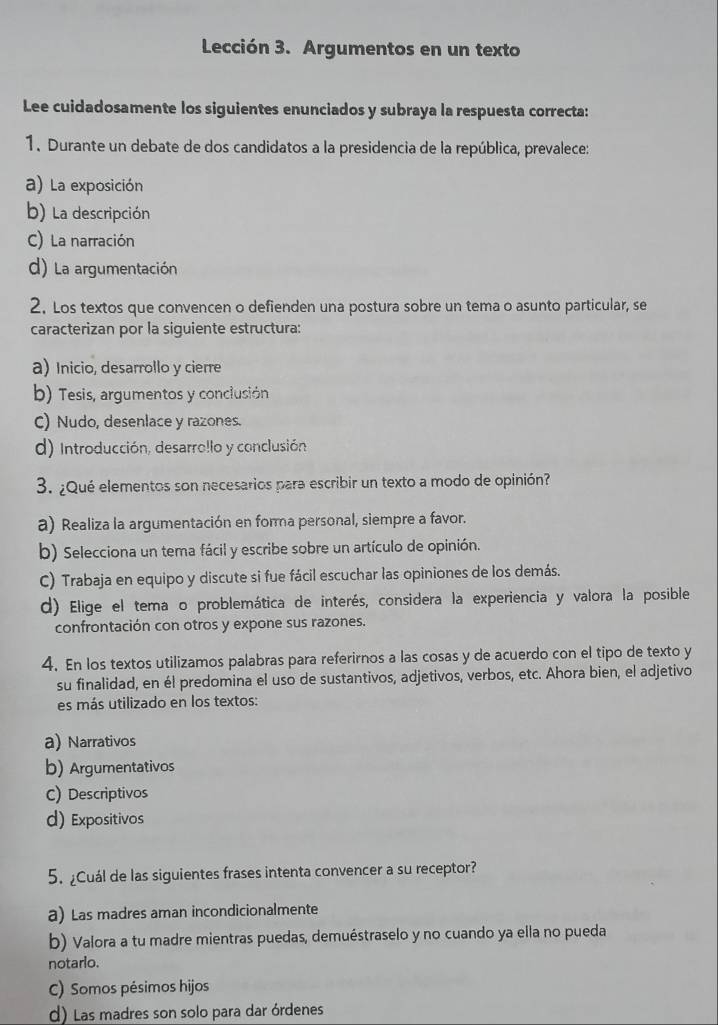 Lección 3. Argumentos en un texto
Lee cuidadosamente los siguientes enunciados y subraya la respuesta correcta:
1. Durante un debate de dos candidatos a la presidencia de la república, prevalece:
a) La exposición
b) La descripción
C) La narración
d) La argumentación
2. Los textos que convencen o defienden una postura sobre un tema o asunto particular, se
caracterizan por la siguiente estructura:
a) Inicio, desarrollo y cierre
b) Tesis, argumentos y conclusión
C) Nudo, desenlace y razones.
d) Introducción, desarro!lo y conclusión
3. ¿Qué elementos son necesarios para escribir un texto a modo de opinión?
a) Realiza la argumentación en forma personal, siempre a favor.
b) Selecciona un tema fácil y escribe sobre un artículo de opinión.
C) Trabaja en equipo y discute si fue fácil escuchar las opiniones de los demás.
d) Elige el tema o problemática de interés, considera la experiencia y valora la posible
confrontación con otros y expone sus razones.
4. En los textos utilizamos palabras para referirnos a las cosas y de acuerdo con el tipo de texto y
su finalidad, en él predomina el uso de sustantivos, adjetivos, verbos, etc. Ahora bien, el adjetivo
es más utilizado en los textos:
a) Narrativos
b) Argumentativos
C) Descriptivos
d) Expositivos
5. ¿Cuál de las siguientes frases intenta convencer a su receptor?
a) Las madres aman incondicionalmente
b) Valora a tu madre mientras puedas, demuéstraselo y no cuando ya ella no pueda
notarlo.
C) Somos pésimos hijos
d) Las madres son solo para dar órdenes