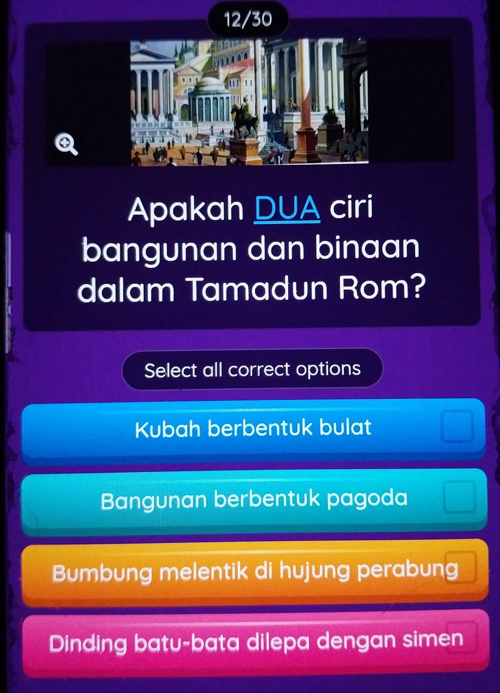 12/30
Apakah DUA ciri
bangunan dan binaan
dalam Tamadun Rom?
Select all correct options
Kubah berbentuk bulat
Bangunan berbentuk pagoda
Bumbung melentik di hujung perabung
Dinding batu-bata dilepa dengan simen