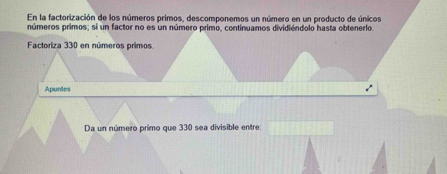 En la factorización de los números primos, descomponemos un número en un producto de únicos 
números primos; si un factor no es un número primo, continuamos dividiéndolo hasta obtenerlo. 
Factoriza 330 en números primos. 
Apuntes 
Da un número primo que 330 sea divisible entre