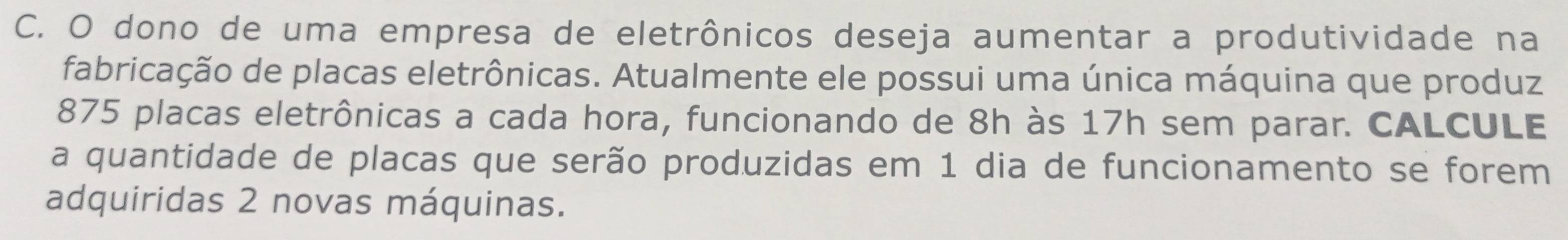 dono de uma empresa de eletrônicos deseja aumentar a produtividade na 
fabricação de placas eletrônicas. Atualmente ele possui uma única máquina que produz 
875 placas eletrônicas a cada hora, funcionando de 8h às 17h sem parar. CALCULE 
a quantidade de placas que serão produzidas em 1 dia de funcionamento se forem 
adquiridas 2 novas máquinas.