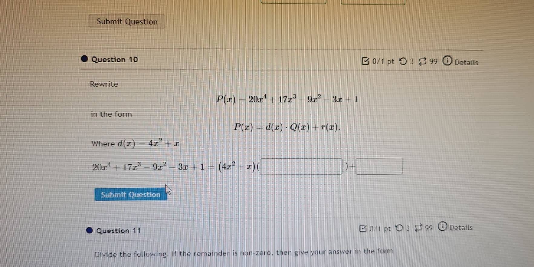 Submit Question 
Question 10 □ 0/1 pt つ 3 99 Details 
Rewrite
P(x)=20x^4+17x^3-9x^2-3x+1
in the form
P(x)=d(x)· Q(x)+r(x). 
Where d(x)=4x^2+x
20x^4+17x^3-9x^2-3x+1=(4x^2+x)(□ )+□
Submit Question 
Question 11 0/1 pt ○ 3 2 99 Details 
Divide the following. If the remainder is non-zero, then give your answer in the form