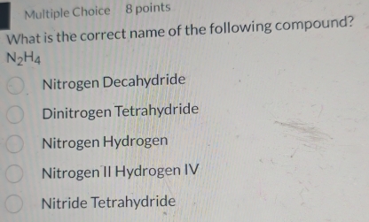 What is the correct name of the following compound?
N_2H_4
Nitrogen Decahydride
Dinitrogen Tetrahydride
Nitrogen Hydrogen
Nitrogen II Hydrogen IV
Nitride Tetrahydride