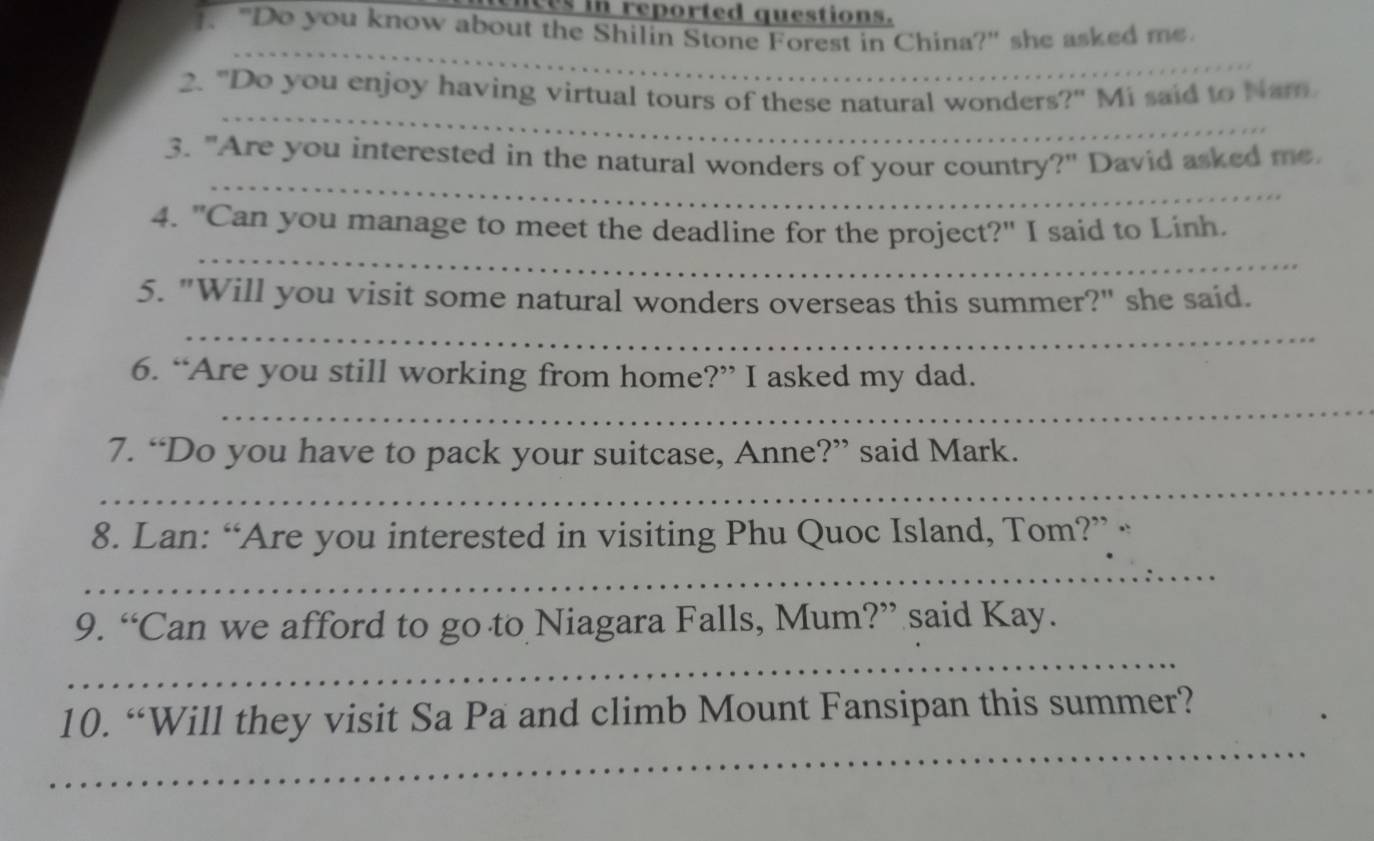 es in reported questions. 
. "Do you know about the Shilin Stone Forest in China?" she asked me. 
_ 
_ 
_ 
2. "Do you enjoy having virtual tours of these natural wonders?" Mi said to Nam 
_ 
3. "Are you interested in the natural wonders of your country?" David asked me 
_ 
4. "Can you manage to meet the deadline for the project?" I said to Linh. 
5. "Will you visit some natural wonders overseas this summer?" she said. 
_ 
6. “Are you still working from home?” I asked my dad. 
_ 
7. “Do you have to pack your suitcase, Anne?” said Mark. 
_ 
8. Lan: “Are you interested in visiting Phu Quoc Island, Tom?” “ 
_ 
9. “Can we afford to go to Niagara Falls, Mum?” said Kay. 
_ 
_ 
10. “Will they visit Sa Pa and climb Mount Fansipan this summer?