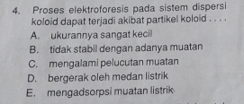 Proses elektroforesis pada sistem dispersi
koloid dapat terjadi akibat partikel koloid . . . .
A. ukurannya sangat kecil
B. tidak stabil dengan adanya muatan
C. mengalami pelucutan muatan
D. bergerak oleh medan listrik
E. mengadsorpsi muatan listrik