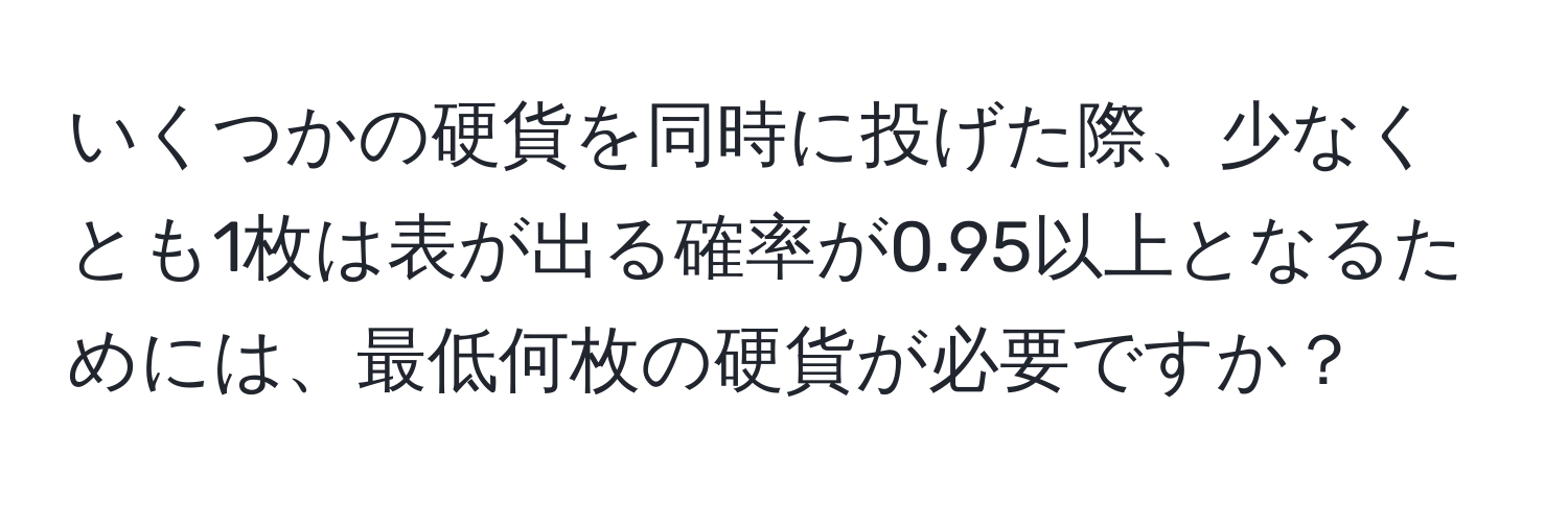 いくつかの硬貨を同時に投げた際、少なくとも1枚は表が出る確率が0.95以上となるためには、最低何枚の硬貨が必要ですか？