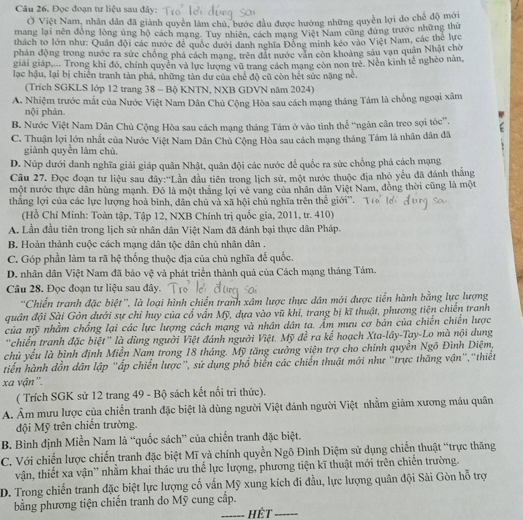 Đọc đoạn tư liệu sau đây:
Ở Việt Nam, nhân dân đã giành quyền làm chủ, bước đầu được hướng những quyền lợi do chế độ mới
mang lại nên đồng lòng ủng hộ cách mạng. Tuy nhiên, cách mạng Việt Nam cũng đứng trước những thứ
thách to lớn như: Quân đội các nước đề quốc dưới danh nghĩa Đồng minh kéo vào Việt Nam, các thể lực
phản động trong nước ra sức chống phá cách mạng, trên đất nước vẫn còn khoảng sáu vạn quân Nhật chờ
giải giáp,... Trong khi đó, chính quyền và lực lượng vũ trang cách mạng còn non trẻ. Nền kinh tế nghèo nàn,
lạc hậu, lại bị chiến tranh tàn phá, những tàn dư của chế độ cũ còn hết sức nặng nề.
(Trích SGKLS lớp 12 trang 38 - Bộ KNTN, NXB GDVN năm 2024)
A. Nhiệm trước mắt của Nước Việt Nam Dân Chủ Cộng Hòa sau cách mạng tháng Tám là chổng ngoại xâm
nội phản.
B. Nước Việt Nam Dân Chủ Cộng Hòa sau cách mạng tháng Tám ở vào tình thế “ngàn cân treo sợi tóc”.
C. Thuận lợi lớn nhất của Nước Việt Nam Dân Chủ Cộng Hòa sau cách mạng tháng Tám là nhân dân đã
giành quyền làm chủ.
D. Núp dưới danh nghĩa giải giáp quân Nhật, quân đội các nước đế quốc ra sức chống phá cách mạng
Câu 27. Đọc đoạn tư liệu sau đây:“Lần đầu tiên trong lịch sử, một nước thuộc địa nhỏ yếu đã đánh thắng
một nước thực dân hùng mạnh. Đó là một thăng lợi vẻ vang của nhân dân Việt Nam, đồng thời cũng là một
thắng lợi của các lực lượng hoà bình, dân chủ và xã hội chủ nghĩa trên thế giới”.
(Hồ Chí Minh: Toàn tập, Tập 12, NXB Chính trị quốc gia, 2011, tr. 410)
A. Lần đầu tiên trong lịch sử nhân dân Việt Nam đã đánh bại thực dân Pháp.
B. Hoàn thành cuộc cách mạng dân tộc dân chủ nhân dân .
C. Góp phần làm ta rã hệ thống thuộc địa của chủ nghĩa đế quốc.
D. nhân dân Việt Nam đã bảo vệ và phát triển thành quả của Cách mạng tháng Tám.
Câu 28. Đọc đoạn tư liệu sau đây.
“Chiến tranh đặc biệt”, là loại hình chiến tranh xâm lược thực dân mới được tiến hành bằng lực lượng
quân đội Sài Gòn dưới sự chi huy của cố vấn Mỹ, dựa vào vũ khí, trang bị kĩ thuật, phương tiện chiến tranh
của mỹ nhằm chống lại các lực lượng cách mạng và nhân dân ta. Ẩm mưu cơ bản của chiến chiến lược
“chiến tranh đặc biệt” là dùng người Việt đánh người Việt. Mỹ đề ra kế hoạch Xta-lây-Tay-Lo mà nội dung
chủ yếu là bình định Miền Nam trong 18 tháng. Mỹ tăng cường viện trợ cho chính quyền Ngô Đình Diệm,
tiến hành dồn dân lập “ấp chiến lược”, sử dụng phổ biển các chiến thuật mới như “trực thăng vận”,“thiết
xa vận'.
( Trích SGK sử 12 trang 49 - Bộ sách kết nối tri thức).
A. Âm mưu lược của chiến tranh đặc biệt là dùng người Việt đánh người Việt nhằm giảm xương máu quân
đội Mỹ trên chiến trường.
B. Bình định Miền Nam là “quốc sách” của chiến tranh đặc biệt.
C. Với chiến lược chiến tranh đặc biệt Mĩ và chính quyền Ngô Đình Diệm sử dụng chiến thuật “trực thăng
vận, thiết xa vận' nhằm khai thác ưu thế lực lượng, phương tiện kĩ thuật mới trên chiến trường.
D. Trong chiến tranh đặc biệt lực lượng cố vấn Mỹ xung kích đi đầu, lực lượng quân đội Sài Gòn hỗ trợ
bằng phương tiện chiến tranh do Mỹ cung cấp.
_HÉT_