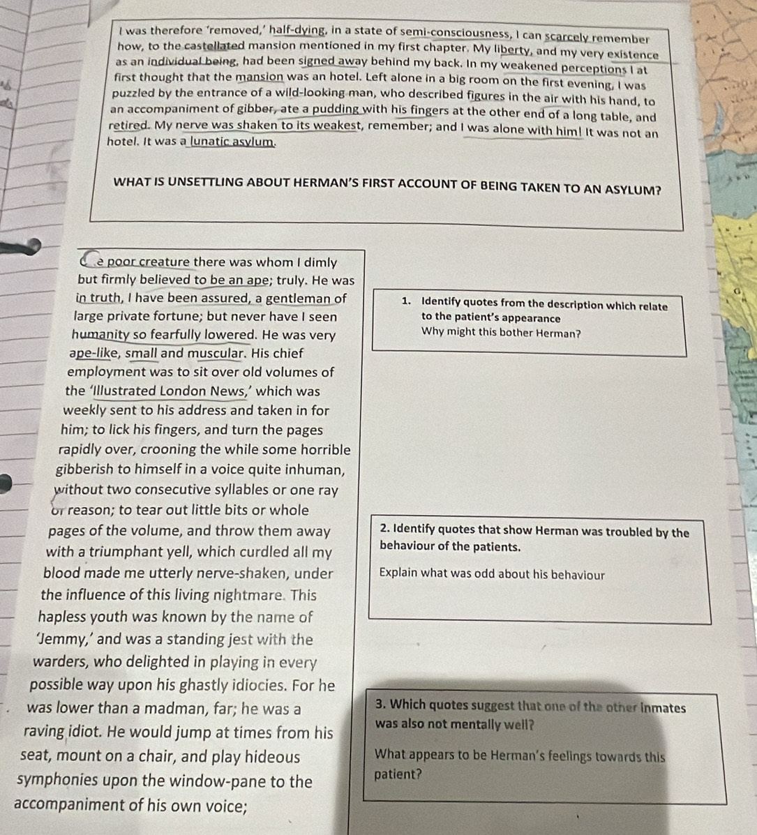 was therefore ‘removed,’ half-dying, in a state of semi-consciousness, I can scarcely remember
how, to the castellated mansion mentioned in my first chapter. My liberty, and my very existence
as an individual being, had been signed away behind my back. In my weakened perceptions I at
first thought that the mansion was an hotel. Left alone in a big room on the first evening, I was
puzzled by the entrance of a wild-looking man, who described figures in the air with his hand, to
an accompaniment of gibber, ate a pudding with his fingers at the other end of a long table, and
retired. My nerve was shaken to its weakest, remember; and I was alone with him! It was not an
hotel. It was a lunatic asylum.
WHAT IS UNSETTLING ABOUT HERMAN’S FIRST ACCOUNT OF BEING TAKEN TO AN ASYLUM?
One poor creature there was whom I dimly
but firmly believed to be an ape; truly. He was
in truth, I have been assured, a gentleman of 1. Identify quotes from the description which relate
large private fortune; but never have I seen to the patient’s appearance
humanity so fearfully lowered. He was very
Why might this bother Herman?
ape-like, small and muscular. His chief
employment was to sit over old volumes of
the ‘Illustrated London News,’ which was
weekly sent to his address and taken in for
him; to lick his fingers, and turn the pages
rapidly over, crooning the while some horrible
gibberish to himself in a voice quite inhuman,
without two consecutive syllables or one ray
or reason; to tear out little bits or whole
pages of the volume, and throw them away 2. Identify quotes that show Herman was troubled by the
with a triumphant yell, which curdled all my behaviour of the patients.
blood made me utterly nerve-shaken, under Explain what was odd about his behaviour
the influence of this living nightmare. This
hapless youth was known by the name of
‘Jemmy,’ and was a standing jest with the
warders, who delighted in playing in every
possible way upon his ghastly idiocies. For he
was lower than a madman, far; he was a
3. Which quotes suggest that one of the other inmates
raving idiot. He would jump at times from his was also not mentally well?
seat, mount on a chair, and play hideous What appears to be Herman's feelings towards this
symphonies upon the window-pane to the patient?
accompaniment of his own voice;