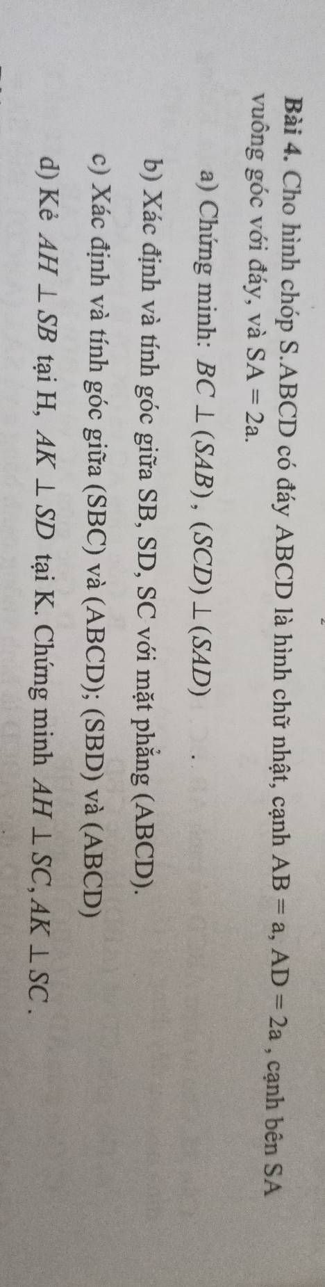 Cho hình chóp S. ABCD có đáy ABCD là hình chữ nhật, cạnh AB=a, AD=2a , cạnh bên SA 
vuông góc với đáy, và SA=2a. 
a) Chứng minh: BC⊥ (SAB), (SCD)⊥ (SAD)
b) Xác định và tính góc giữa SB, SD, SC với mặt phẳng (ABCD). 
c) Xác định và tính góc giữa (SBC) và (ABCD); (SBD) và (ABCD) 
d) Kẻ AH⊥ SB tại H, AK⊥ SD tại K. Chứng minh AH⊥ SC, AK⊥ SC.