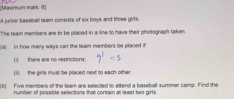 [Maximum mark: 6] 
A junior baseball team consists of six boys and three girls. 
The team members are to be placed in a line to have their photograph taken. 
(a) In how many ways can the team members be placed if 
(i) there are no restrictions; 
(ii) the girls must be placed next to each other. 
(b) Five members of the team are selected to attend a baseball summer camp. Find the 
number of possible selections that contain at least two girls.