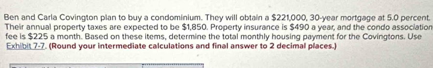 Ben and Carla Covington plan to buy a condominium. They will obtain a $221,000, 30-year mortgage at 5.0 percent. 
Their annual property taxes are expected to be $1,850. Property insurance is $490 a year, and the condo association 
fee is $225 a month. Based on these items, determine the total monthly housing payment for the Covingtons. Use 
Exhibit 7-7. (Round your intermediate calculations and final answer to 2 decimal places.)