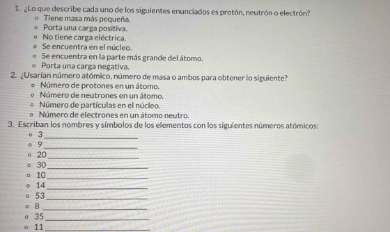 ¿Lo que describe cada uno de los siguientes enunciados es protón, neutrón o electrón?
Tiene masa más pequeña.
Porta una carga positiva.
No tiene carga eléctrica.
Se encuentra en el núcleo.
Se encuentra en la parte más grande del átomo.
Porta una carga negativa.
2. ¿Usarían número atómico, número de masa o ambos para obtener lo siguiente?
Número de protones en un átomo.
Número de neutrones en un átomo.
Número de partículas en el núcleo.
Número de electrones en un átomo neutro.
3. Escriban los nombres y símbolos de los elementos con los siguientes números atómicos:
。 3
_
9
_
20 _
30 _
10 _
14 _
53 _
_8
35 _
11 _