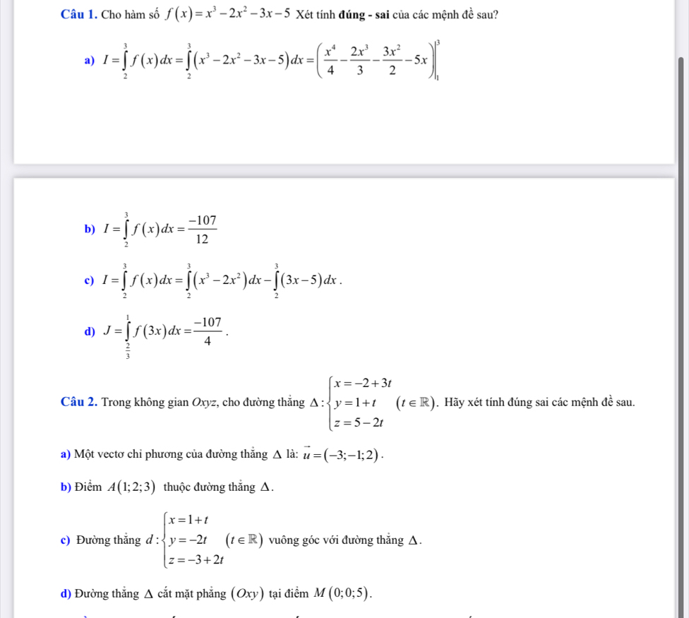 Cho hàm số f(x)=x^3-2x^2-3x-5 Xét tính đúng - sai của các mệnh dhat e sau?
a) I=∈tlimits _2^(3f(x)dx=∈tlimits _2^3(x^3)-2x^2-3x-5)dx=( x^4/4 - 2x^3/3 - 3x^2/2 -5x)|_1^(3
b) I=∈tlimits _2^3f(x)dx=frac -107)12
c) I=∈tlimits _2^(3f(x)dx=∈tlimits _2^3(x^3)-2x^2)dx-∈tlimits _2^(3(3x-5)dx.
d) J=∈tlimits _frac 2)3^1f(3x)dx= (-107)/4 .
Câu 2. Trong không gian Oxyz, cho đường thắng △ :beginarrayl x=-2+3t y=1+t(t∈ R) z=5-2tendarray.. Hãy xét tính đúng sai các mệnh đề sau.
a) Một vectơ chỉ phương của đường thẳng △ l_i 1 vector u=(-3;-1;2).
b) Điểm A(1;2;3) thuộc đường thắng △.
c) Đường thắng d:beginarrayl x=1+t y=-2t z=-3+2tendarray. (t∈ R) vuông góc với đường thẳng △.
d) Đường thẳng Δ cắt mặt phẳng (Oxy) tại điểm M(0;0;5).