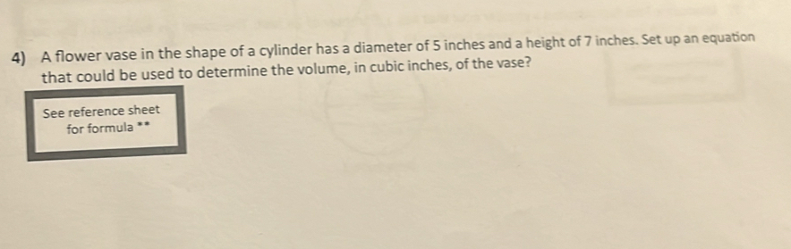 A flower vase in the shape of a cylinder has a diameter of 5 inches and a height of 7 inches. Set up an equation 
that could be used to determine the volume, in cubic inches, of the vase? 
See reference sheet 
for formula **