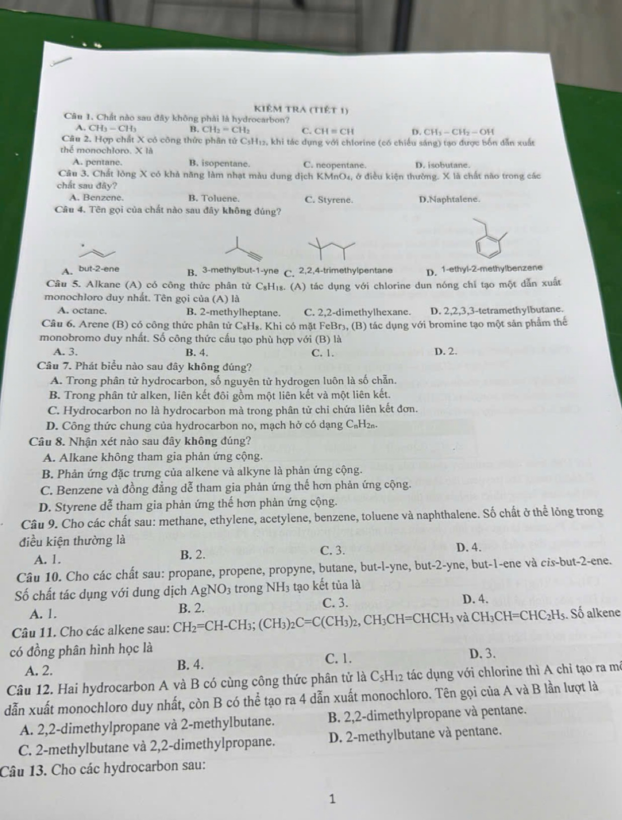 Kiêm tra (tiết 1)
Câu 1. Chất nào sau đây không phải là hydrocarbon?
A. CH_3-CH_3 B. CH_2=CH_2 C. CH=CH D. CH_3-CH_2-OH
Câu 2. Hợp chất X có công thức phân tử CsH12, khi tác dụng với chlorine (có chiếu sáng) tạo được bốn dẫn xuất
thể monochloro. X là
A. pentane. B. isopentane. C. neopentane. D. isobutane.
Câu 3. Chất lỏng X có khả năng làm nhạt màu dung dịch KMnO₄, ở điều kiện thường. X là chất nào trong các
chất sau đây?
A. Benzene. B. Toluene. C. Styrene. D.Naphtalene.
Câu 4. Tên gọi của chất nào sau đây không đúng?
A、 but-2-ene B. 3-methylbut-1-yne C. 2,2,4-trimethylpentane D. 1-ethyl-2-methylbenzene
Câu 5. Alkane (A) có công thức phân tử C₈H₁₈. (A) tác dụng với chlorine dun nóng chỉ tạo một dẫn xuất
monochloro duy nhất. Tên gọi của (A) là
A. octane. B. 2-methylheptane. C. 2,2-dimethylhexane. D. 2,2,3,3-tetramethylbutane.
Câu 6. Arene (B) có công thức phân tử C&H₈. Khi có mặt FeBr₃, (B) tác dụng với bromine tạo một sản phẩm thế
monobromo duy nhất. Số công thức cấu tạo phù hợp với (B) là
A. 3. B. 4. C. 1. D. 2.
Câu 7. Phát biểu nào sau đây không đúng?
A. Trong phân tử hydrocarbon, số nguyên tử hydrogen luôn là số chẵn.
B. Trong phân tử alken, liên kết đôi gồm một liên kết và một liên kết.
C. Hydrocarbon no là hydrocarbon mà trong phân tử chi chứa liên kết đơn.
D. Công thức chung của hydrocarbon no, mạch hở có dạng C₆H₂₁.
Câu 8. Nhận xét nào sau đây không đúng?
A. Alkane không tham gia phản ứng cộng.
B. Phản ứng đặc trưng của alkene và alkyne là phản ứng cộng.
C. Benzene và đồng đẳng dễ tham gia phản ứng thế hơn phản ứng cộng.
D. Styrene dễ tham gia phản ứng thế hơn phản ứng cộng.
Câu 9. Cho các chất sau: methane, ethylene, acetylene, benzene, toluene và naphthalene. Số chất ở thể lỏng trong
điều kiện thường là
A. 1. B. 2.
C. 3. D. 4.
Câu 10. Cho các chất sau: propane, propene, propyne, butane, but-l-yne, but-2-yne, but-1-ene và cis-but-2-ene.
Số chất tác dụng với dung dịch AgNO_3 trong NH_3 tạo kết tủa là
A. 1.
B. 2.
C. 3. D. 4.
Câu 11. Cho các alkene sau: ( CH_2=CH-CH_3;(CH_3)_2C=C(CH_3)_2,CH_3CH=CHCH_3 và CH_3CH=CHC_2H_5. Số alkene
có đồng phân hình học là
A. 2. B. 4. C. 1.
D. 3.
Câu 12. Hai hydrocarbon A và B có cùng công thức phân tử là C_5H_12 tác dụng với chlorine thì A chỉ tạo ra mã
dẫn xuất monochloro duy nhất, còn B có thể tạo ra 4 dẫn xuất monochloro. Tên gọi của A và B lần lượt là
A. 2,2-dimethylpropane và 2-methylbutane. B. 2,2-dimethylpropane và pentane.
C. 2-methylbutane và 2,2-dimethylpropane. D. 2-methylbutane và pentane.
Câu 13. Cho các hydrocarbon sau:
1