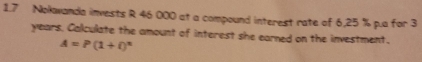 1.7 Nokwanda invests R 46 000 at a compound interest rate of 6,25 % p.a for 3
years. Calculate the amount of interest she earned on the investment.
A=P(1+i)^n