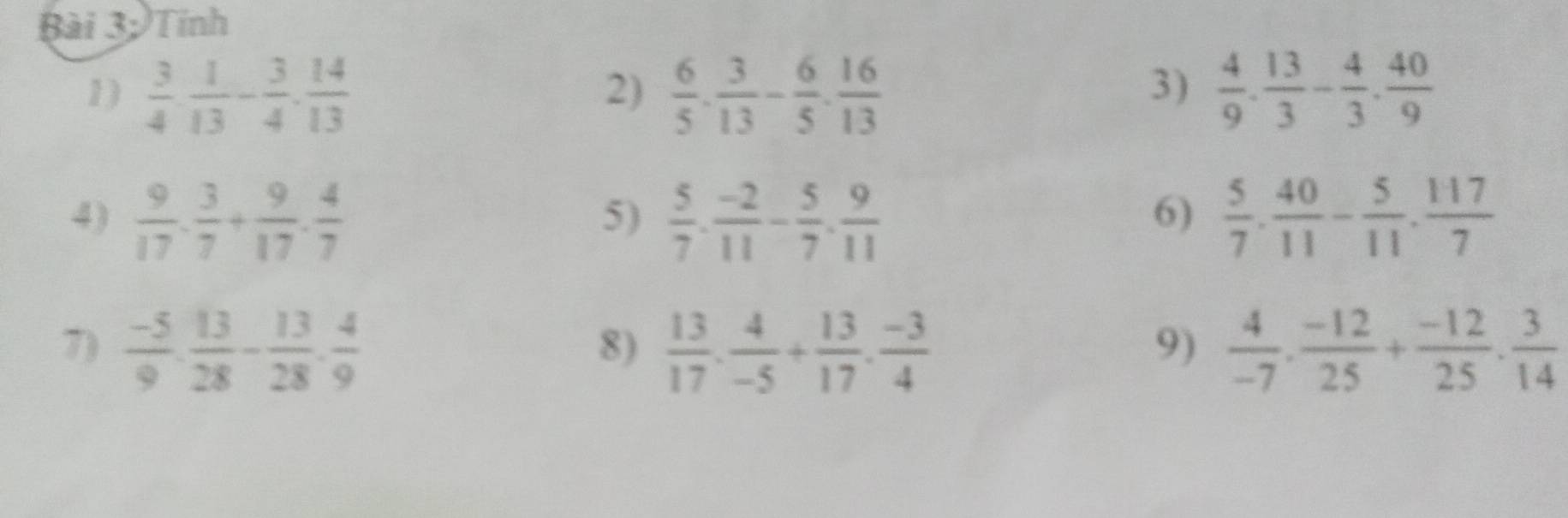Bài 3; Tính 
3) 
1)  3/4 ·  1/13 - 3/4 ·  14/13   6/5 . 3/13 - 6/5 . 16/13   4/9 . 13/3 - 4/3 . 40/9 
2) 
4)  9/17 ·  3/7 + 9/17 ·  4/7   5/7 ·  (-2)/11 - 5/7 ·  9/11   5/7 ·  40/11 - 5/11 ·  117/7 
5) 
6) 
7)  (-5)/9 ·  13/28 - 13/28 ·  4/9   13/17 . 4/-5 + 13/17 . (-3)/4   4/-7 ·  (-12)/25 + (-12)/25 ·  3/14 
8) 
9)