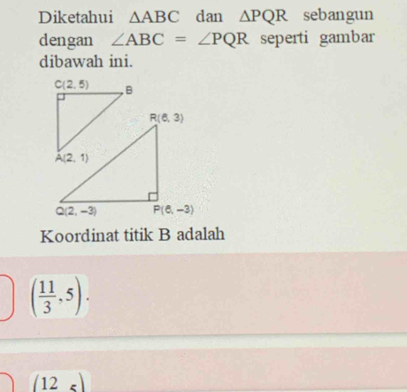 Diketahui △ ABC dan △ PQR sebangun
dengan ∠ ABC=∠ PQR seperti gambar
dibawah ini.
Koordinat titik B adalah
( 11/3 ,5).
(12_5)