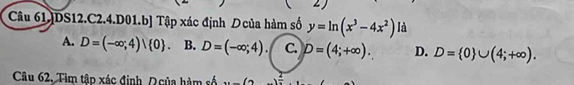 Câu 61.]DS12.C2.4. D01.b] Tập xác định Dcủa hàm số y=ln (x^3-4x^2) là
A. D=(-∈fty ;4)| 0 B. D=(-∈fty ;4). C. D=(4;+∈fty ). D. D= 0 ∪ (4;+∈fty ). 
Câu 62. Tìm tập xác định D của hàm số