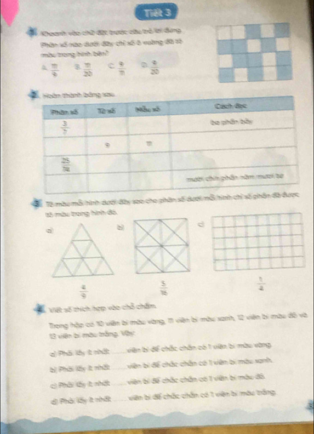 Tiết 3
K eanh vào chữ đặt tược các trò lới dung
Phân số cáo dưới đây chi cố 4 vưàng đã tó
màu trong hình bên?
A  π /4   9/20  C  9/70   9/20 
Tể Tô màu mỗi hình dưới đây sao cho phân số dưới mỗi 
65 màu trong hình đ5
 4/9 
 5/16 
 1/4 
Viết số thích hợp vào chỗ chấm
Trong hập có 10 viên bì màu vàng, 11 viện bì màu xanh, 12 viên bì màu đô và
13 viên bị màu trắng, Vây
a) Phải lấy t nhật _viên bì để chắc chấn có 1 viên bí màu vàng
b) Phải lấy lt nhất _ viên bị để chắc chấn có 1 viên bị màu sanh
c) Phâi (ấy t nhất _viên bí để chắc chân có 1 viên bị màu đô
d) Phời lấy ít nhất _viên bị để chấc chắn có 1 viên bí máu trắng,