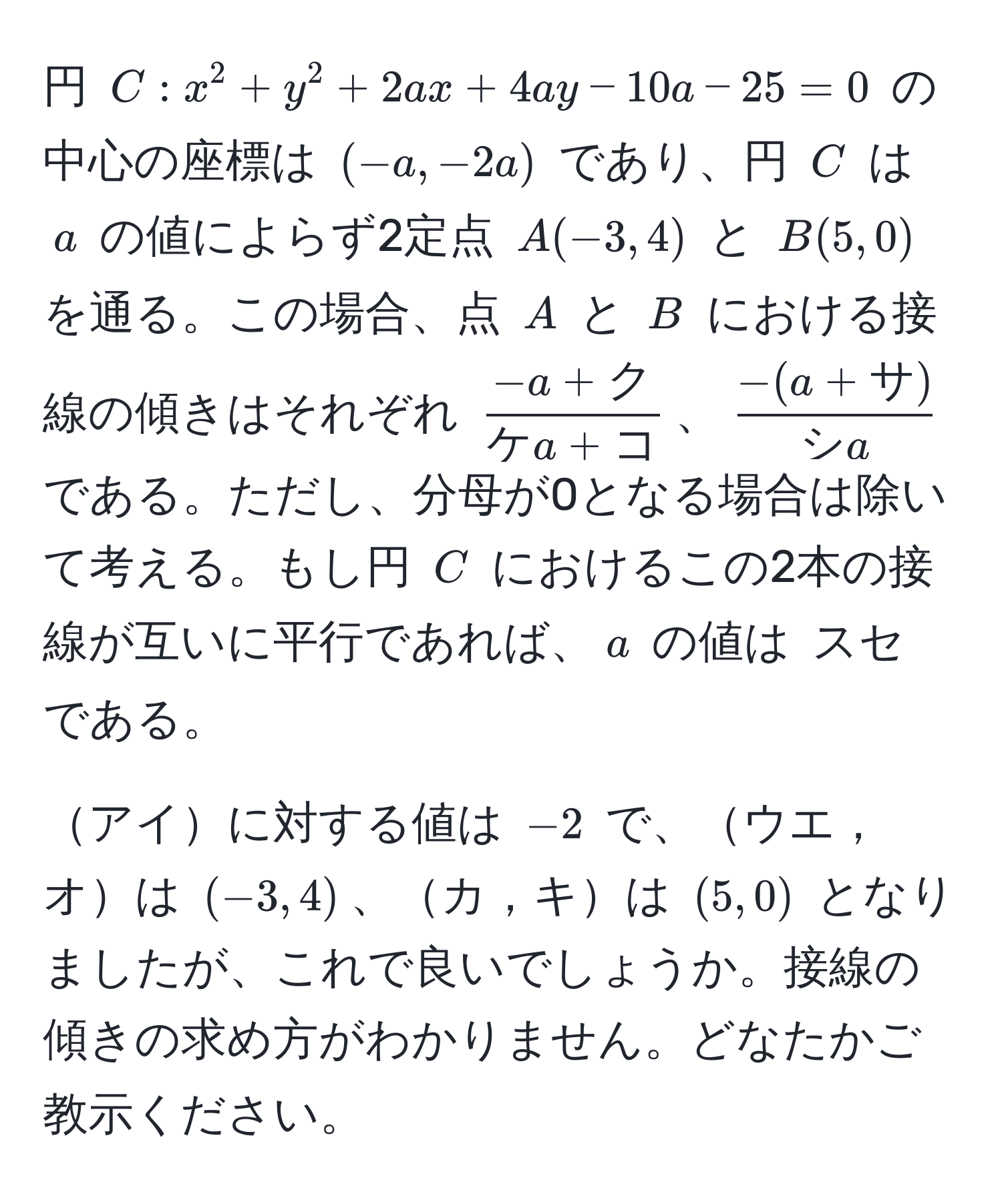 円 $C: x^(2 + y^2 + 2ax + 4ay - 10a - 25 = 0$ の中心の座標は $(-a, -2a)$ であり、円 $C$ は $a$ の値によらず2定点 $A(-3, 4)$ と $B(5, 0)$ を通る。この場合、点 $A$ と $B$ における接線の傾きはそれぞれ $frac-a+ク)ケa+コ$、$ (-(a+サ))/シa $ である。ただし、分母が0となる場合は除いて考える。もし円 $C$ におけるこの2本の接線が互いに平行であれば、$a$ の値は $スセ$ である。

アイに対する値は $-2$ で、ウエ，オは $(-3, 4)$、カ，キは $(5, 0)$ となりましたが、これで良いでしょうか。接線の傾きの求め方がわかりません。どなたかご教示ください。